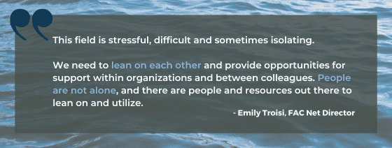 Quote from Emily Troisi: This field is stressful, difficult and sometimes isolating. We need to lean on each other and provide opportunities for support within organizations and between colleagues. People are not alone, and there are people and resources out there to lean on and utilize.